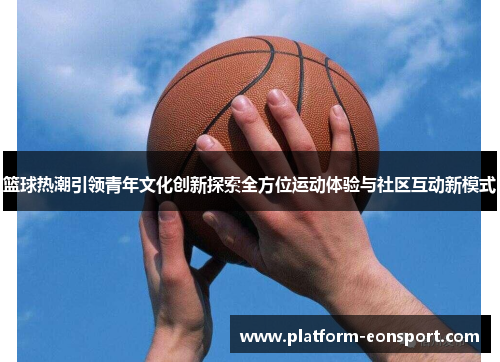 篮球热潮引领青年文化创新探索全方位运动体验与社区互动新模式
