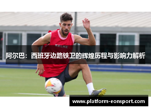 阿尔巴：西班牙边路铁卫的辉煌历程与影响力解析