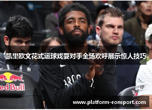 凯里欧文花式运球戏耍对手全场欢呼展示惊人技巧