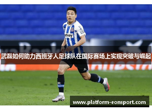 武磊如何助力西班牙人足球队在国际赛场上实现突破与崛起
