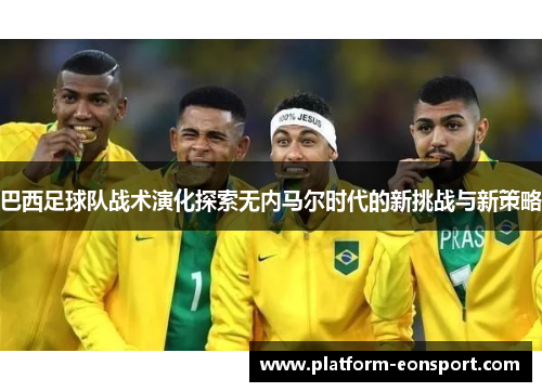 巴西足球队战术演化探索无内马尔时代的新挑战与新策略