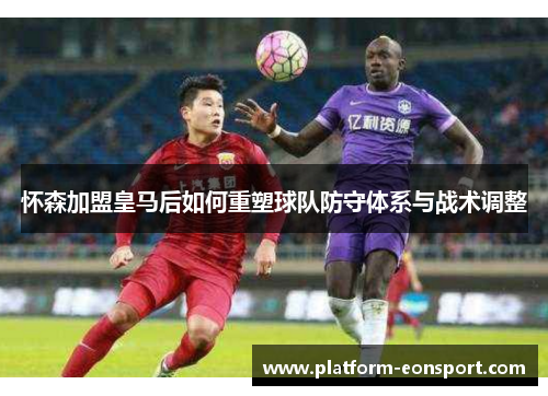 怀森加盟皇马后如何重塑球队防守体系与战术调整