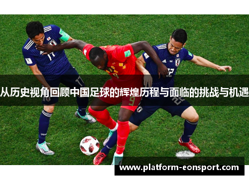 从历史视角回顾中国足球的辉煌历程与面临的挑战与机遇