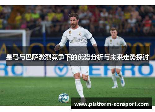皇马与巴萨激烈竞争下的优势分析与未来走势探讨