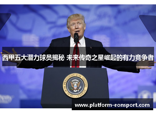 西甲五大潜力球员揭秘 未来传奇之星崛起的有力竞争者