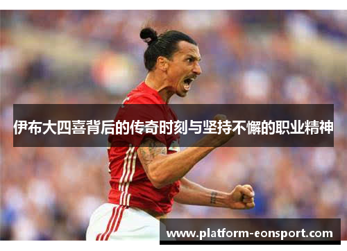 伊布大四喜背后的传奇时刻与坚持不懈的职业精神